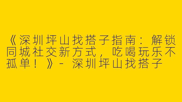 《深圳坪山找搭子指南：解锁同城社交新方式，吃喝玩乐不孤单！》-深圳坪山找搭子