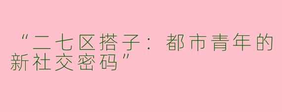 “二七区搭子：都市青年的新社交密码”
