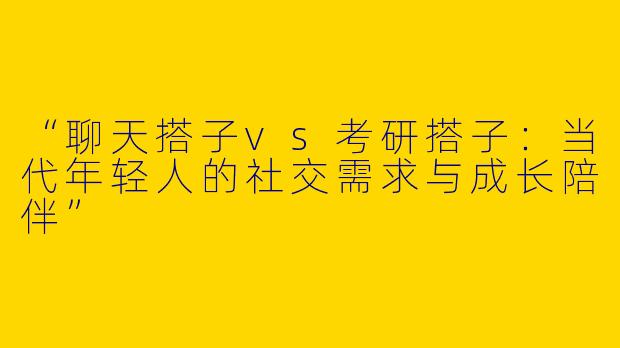 “聊天搭子vs考研搭子：当代年轻人的社交需求与成长陪伴”