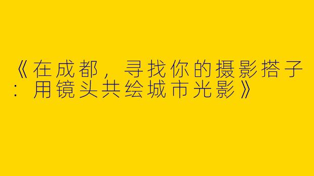 《在成都，寻找你的摄影搭子：用镜头共绘城市光影》