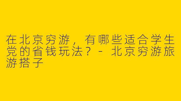 在北京穷游，有哪些适合学生党的省钱玩法？-北京穷游旅游搭子
