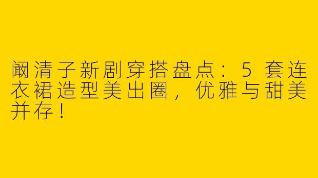 阚清子新剧穿搭盘点：5套连衣裙造型美出圈，优雅与甜美并存！