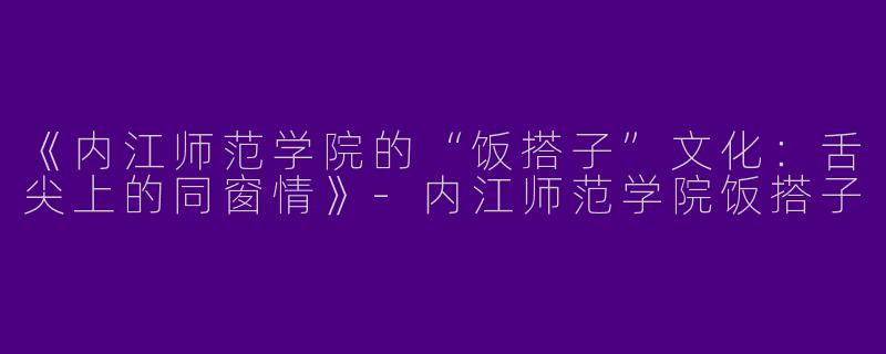 《内江师范学院的“饭搭子”文化：舌尖上的同窗情》-内江师范学院饭搭子