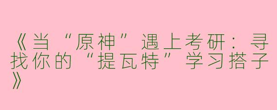 《当“原神”遇上考研：寻找你的“提瓦特”学习搭子》