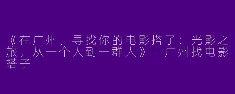 《在广州，寻找你的电影搭子：光影之旅，从一个人到一群人》-广州找电影搭子