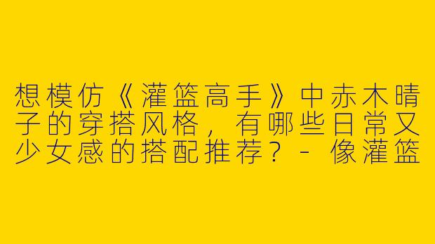 想模仿《灌篮高手》中赤木晴子的穿搭风格，有哪些日常又少女感的搭配推荐？-像灌篮高手晴子的穿搭女