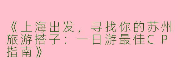 《上海出发，寻找你的苏州旅游搭子：一日游最佳CP指南》