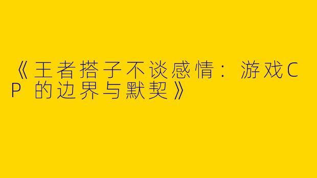 《王者搭子不谈感情：游戏CP的边界与默契》