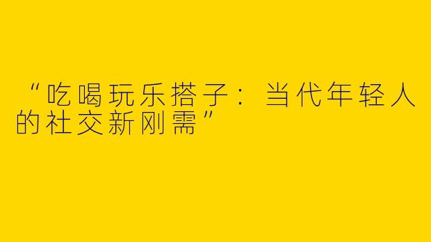 “吃喝玩乐搭子：当代年轻人的社交新刚需”