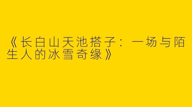 《长白山天池搭子：一场与陌生人的冰雪奇缘》