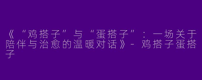 《“鸡搭子”与“蛋搭子”：一场关于陪伴与治愈的温暖对话》-鸡搭子蛋搭子