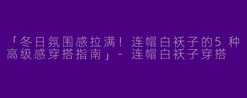 「冬日氛围感拉满！连帽白袄子的5种高级感穿搭指南」-连帽白袄子穿搭