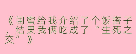 《闺蜜给我介绍了个饭搭子，结果我俩吃成了“生死之交”》