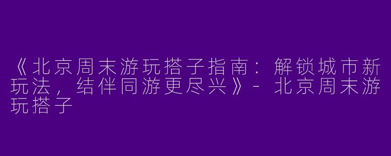 《北京周末游玩搭子指南：解锁城市新玩法，结伴同游更尽兴》-北京周末游玩搭子