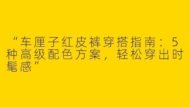 “车厘子红皮裤穿搭指南：5种高级配色方案，轻松穿出时髦感”