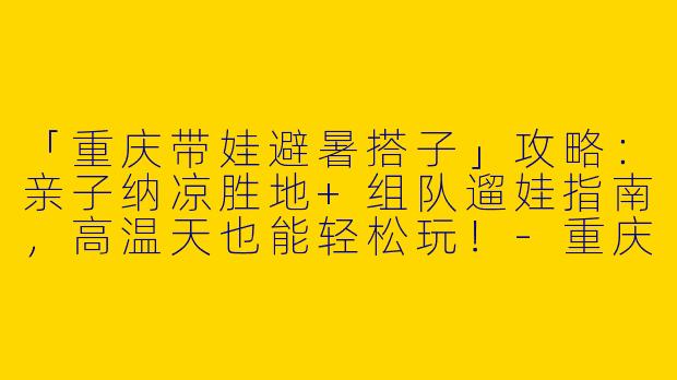「重庆带娃避暑搭子」攻略：亲子纳凉胜地+组队遛娃指南，高温天也能轻松玩！-重庆带娃避暑搭子