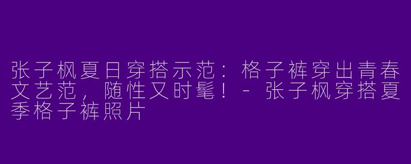 张子枫夏日穿搭示范：格子裤穿出青春文艺范，随性又时髦！-张子枫穿搭夏季格子裤照片