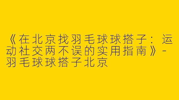 《在北京找羽毛球球搭子：运动社交两不误的实用指南》-羽毛球球搭子北京
