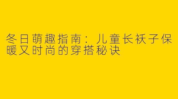 冬日萌趣指南：儿童长袄子保暖又时尚的穿搭秘诀