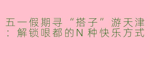 五一假期寻“搭子”游天津：解锁哏都的N种快乐方式