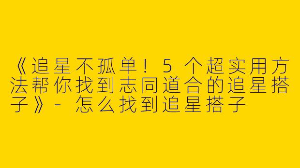 《追星不孤单！5个超实用方法帮你找到志同道合的追星搭子》-怎么找到追星搭子