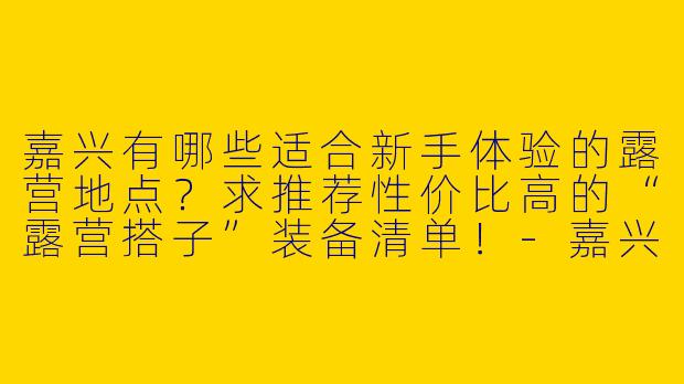 嘉兴有哪些适合新手体验的露营地点？求推荐性价比高的“露营搭子”装备清单！-嘉兴露营搭子