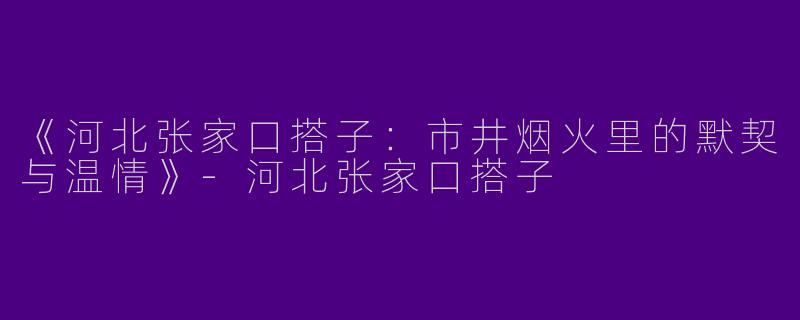 《河北张家口搭子：市井烟火里的默契与温情》-河北张家口搭子