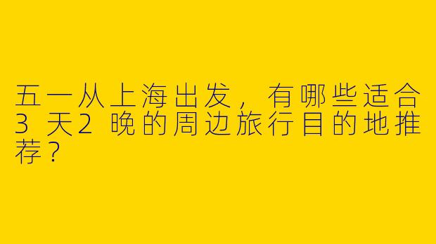 五一从上海出发，有哪些适合3天2晚的周边旅行目的地推荐？
