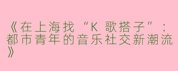 《在上海找“K歌搭子”：都市青年的音乐社交新潮流》