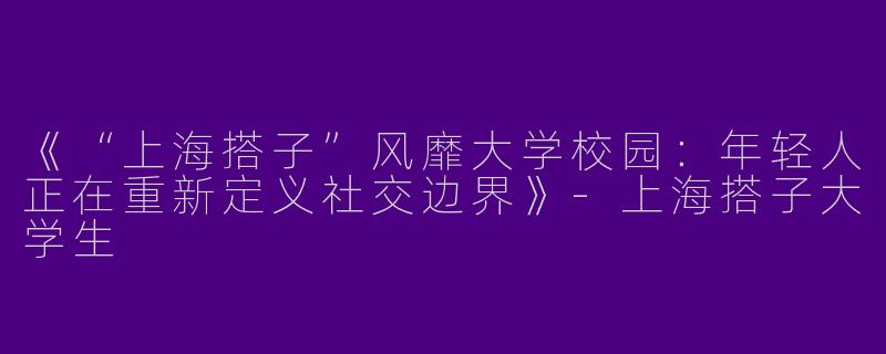 《“上海搭子”风靡大学校园：年轻人正在重新定义社交边界》-上海搭子大学生