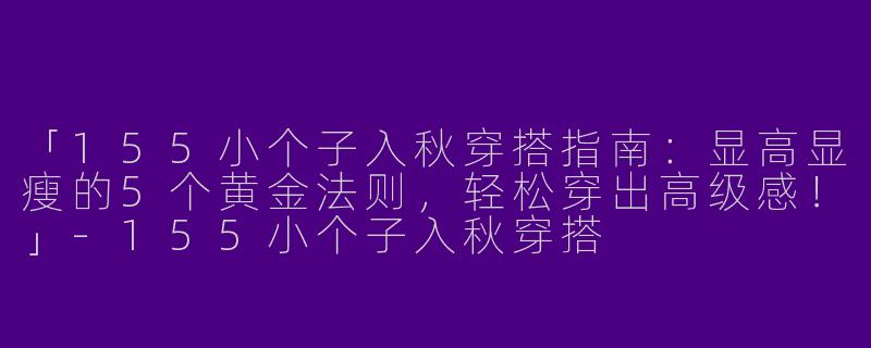 「155小个子入秋穿搭指南：显高显瘦的5个黄金法则，轻松穿出高级感！」-155小个子入秋穿搭