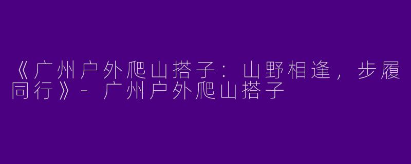 《广州户外爬山搭子：山野相逢，步履同行》-广州户外爬山搭子