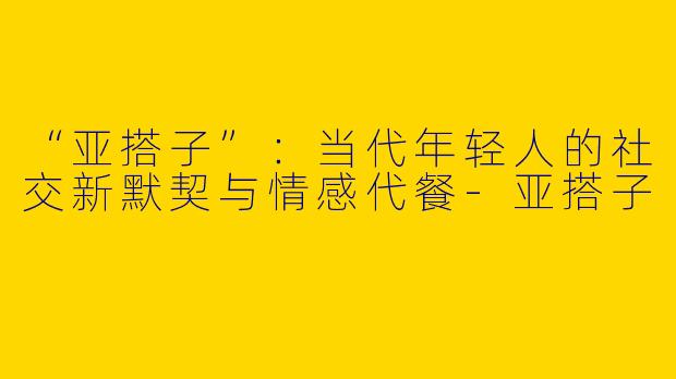 “亚搭子”：当代年轻人的社交新默契与情感代餐-亚搭子