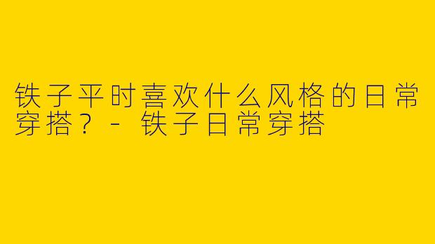 铁子平时喜欢什么风格的日常穿搭？-铁子日常穿搭