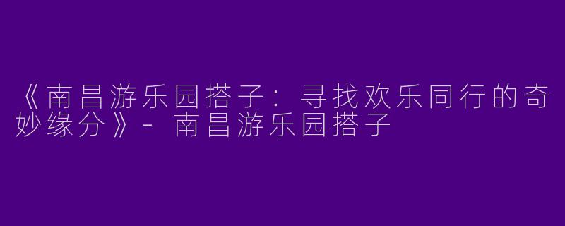 《南昌游乐园搭子：寻找欢乐同行的奇妙缘分》-南昌游乐园搭子