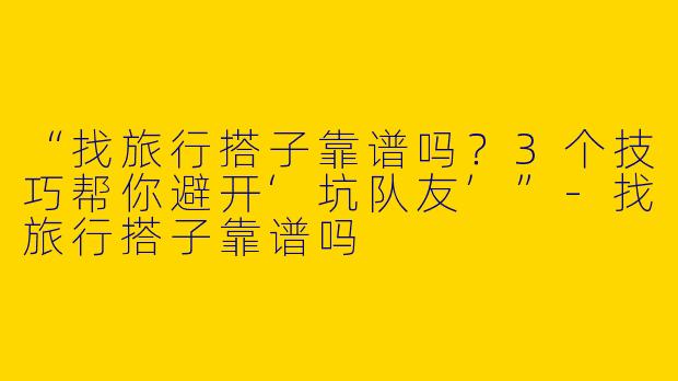 “找旅行搭子靠谱吗？3个技巧帮你避开‘坑队友’”-找旅行搭子靠谱吗