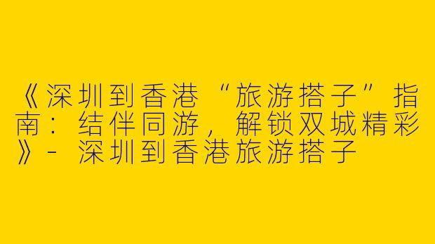 《深圳到香港“旅游搭子”指南：结伴同游，解锁双城精彩》-深圳到香港旅游搭子