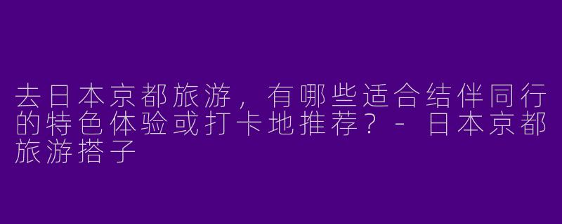 去日本京都旅游，有哪些适合结伴同行的特色体验或打卡地推荐？-日本京都旅游搭子