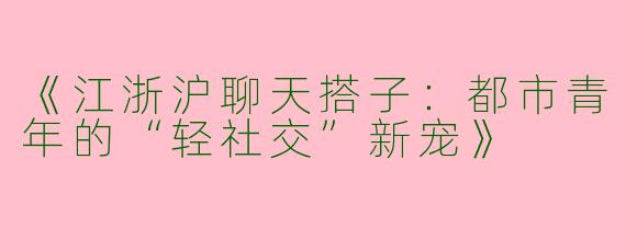 《江浙沪聊天搭子：都市青年的“轻社交”新宠》