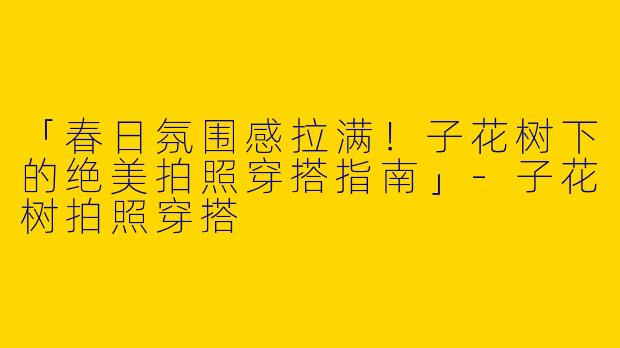 「春日氛围感拉满！子花树下的绝美拍照穿搭指南」-子花树拍照穿搭