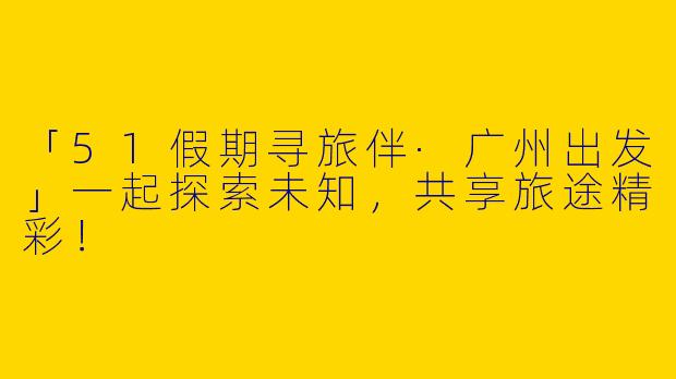 「51假期寻旅伴·广州出发」一起探索未知，共享旅途精彩！
