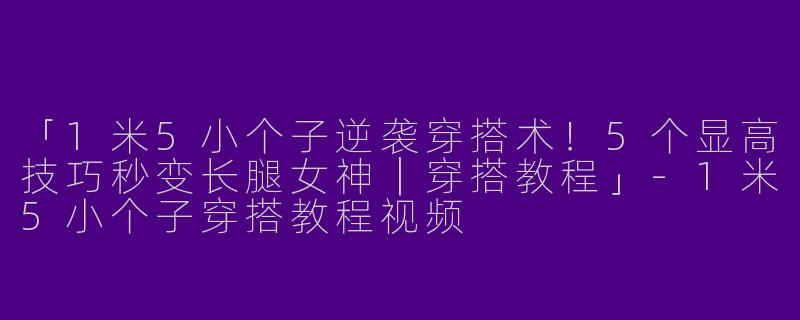「1米5小个子逆袭穿搭术！5个显高技巧秒变长腿女神｜穿搭教程」-1米5小个子穿搭教程视频