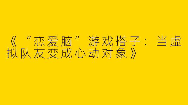 《“恋爱脑”游戏搭子：当虚拟队友变成心动对象》