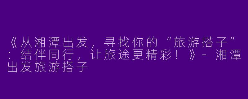 《从湘潭出发，寻找你的“旅游搭子”：结伴同行，让旅途更精彩！》-湘潭出发旅游搭子