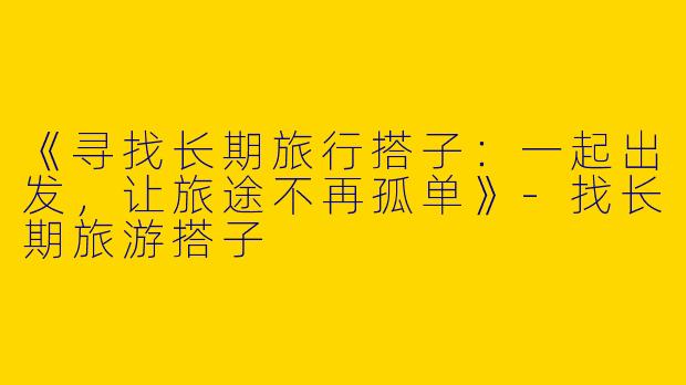 《寻找长期旅行搭子：一起出发，让旅途不再孤单》-找长期旅游搭子