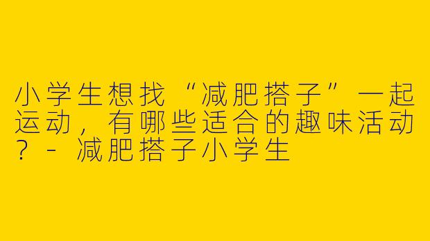 小学生想找“减肥搭子”一起运动，有哪些适合的趣味活动？