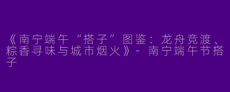 《南宁端午“搭子”图鉴：龙舟竞渡、粽香寻味与城市烟火》-南宁端午节搭子