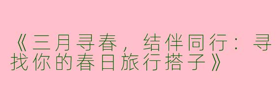 《三月寻春，结伴同行：寻找你的春日旅行搭子》