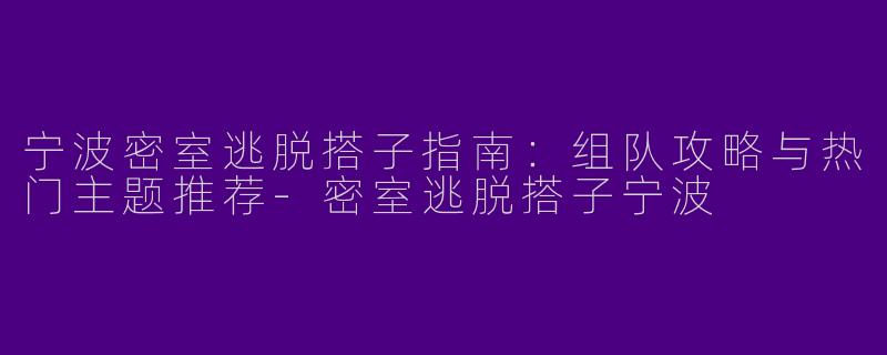 宁波密室逃脱搭子指南：组队攻略与热门主题推荐-密室逃脱搭子宁波