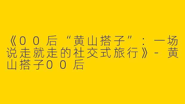 《00后“黄山搭子”：一场说走就走的社交式旅行》-黄山搭子00后